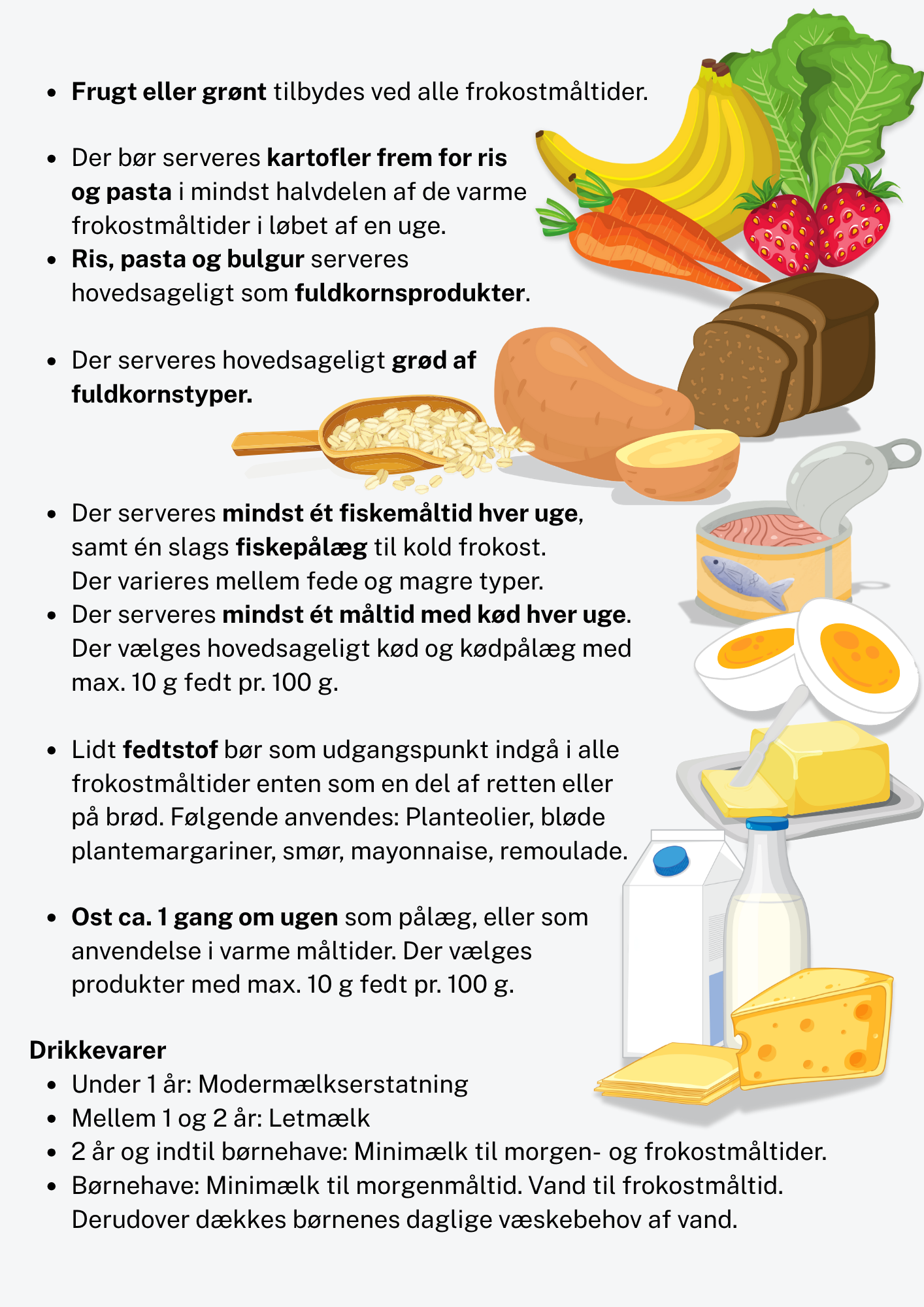 Frugt eller grønt tilbydes ved alle frokostmåltider. Der bør serveres kartofler frem for ris og pasta i mindst halvdelen af de varme frokostmåltider i løbet af en uge. Ris, pasta og bulgur serveres hovedsageligt som fuldkornsprodukter. Der serveres hovedsageligt grød af fuldkornstyper. Der serveres mindst ét fiskemåltid hver uge, samt én slags fiskepålæg til kold frokost. Der varieres mellem fede og magre typer. Der serveres mindst ét måltid med kød hver uge. Der vælges hovedsageligt kød og kødpålæg med max. 10 g fedt pr. 100 g. Lidt fedtstof bør som udgangspunkt indgå i alle frokostmåltider enten som en del af retten eller på brød. Følgende anvendes: Planteolier, bløde plantemargariner, smør, mayonnaise, remoulade. Ost ca. 1 gang om ugen som pålæg, eller som anvendelse i varme måltider. Der vælges produkter med max. 10 g fedt pr. 100 g. Drikkevarer Under 1 år: Modermælkserstatning Mellem 1 og 2 år: Letmælk 2 år og indtil børnehave: Minimælk til morgen- og frokostmåltider. Børnehave: Minimælk til morgenmåltid. Vand til frokostmåltid. Derudover dækkes børnenes daglige væskebehov af vand.